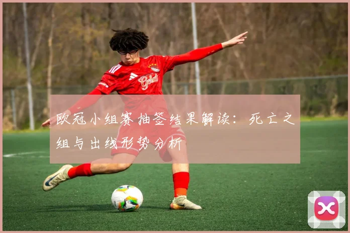 欧冠小组赛抽签结果解读：死亡之组与出线形势分析