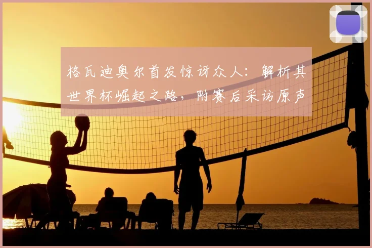 格瓦迪奥尔首发惊讶众人：解析其世界杯崛起之路，附赛后采访原声与最新动态追踪