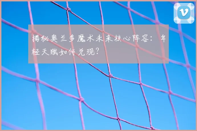 揭秘奥兰多魔术未来核心阵容:年轻天赋如何兑现?