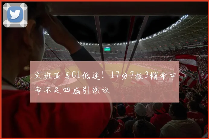 文班亚马G1低迷！17分7板3帽命中率不足四成引热议