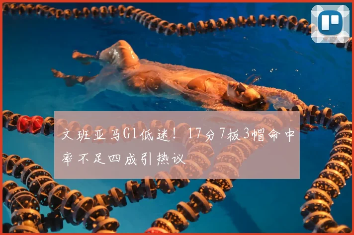 文班亚马G1低迷!17分7板3帽命中率不足四成引热议