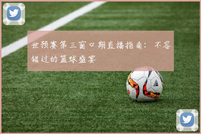 世预赛第三窗口期直播指南：不容错过的篮球盛宴