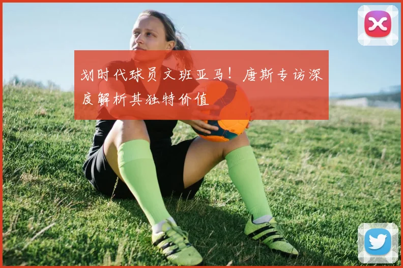 划时代球员文班亚马！唐斯专访深度解析其独特价值