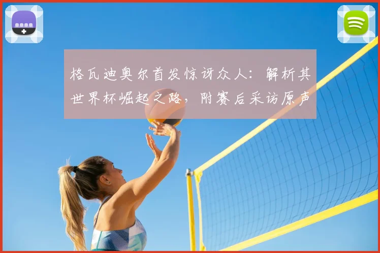 格瓦迪奥尔首发惊讶众人:解析其世界杯崛起之路,附赛后采访原声与最新动态追踪