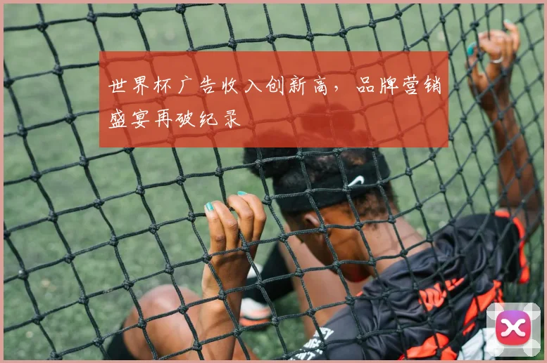 世界杯广告收入创新高，品牌营销盛宴再破纪录