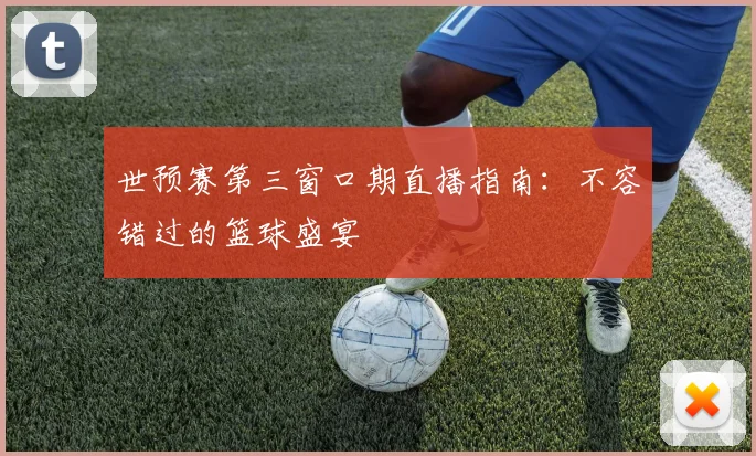 世预赛第三窗口期直播指南:不容错过的篮球盛宴