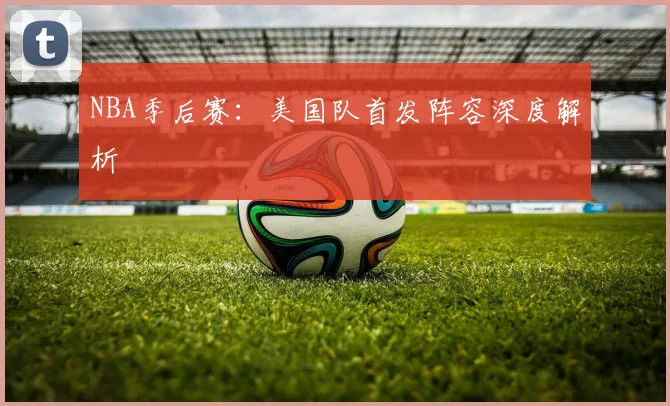 NBA季后赛：美国队首发阵容深度解析