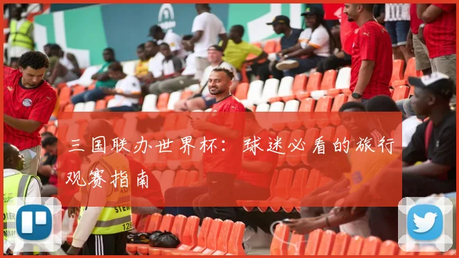 三国联办世界杯:球迷必看的旅行观赛指南