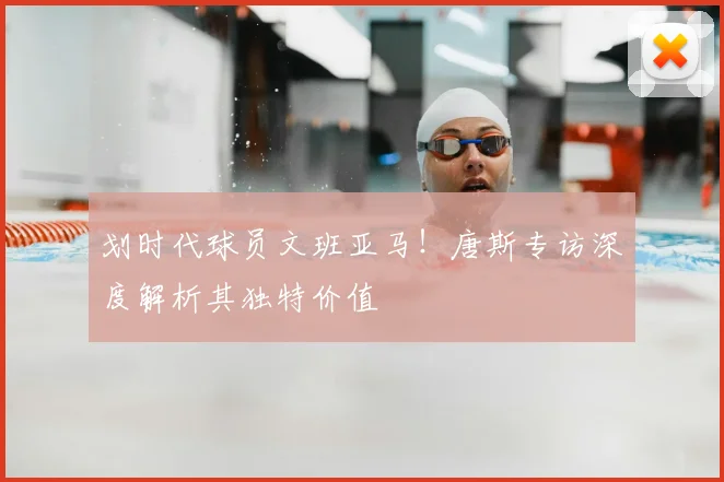 划时代球员文班亚马!唐斯专访深度解析其独特价值