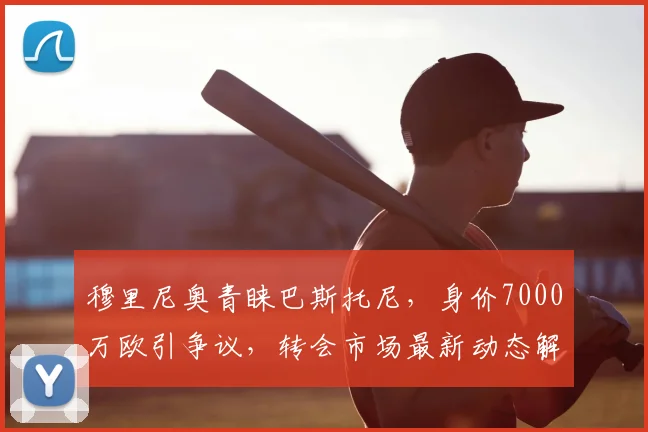 穆里尼奥青睐巴斯托尼，身价7000万欧引争议，转会市场最新动态解析