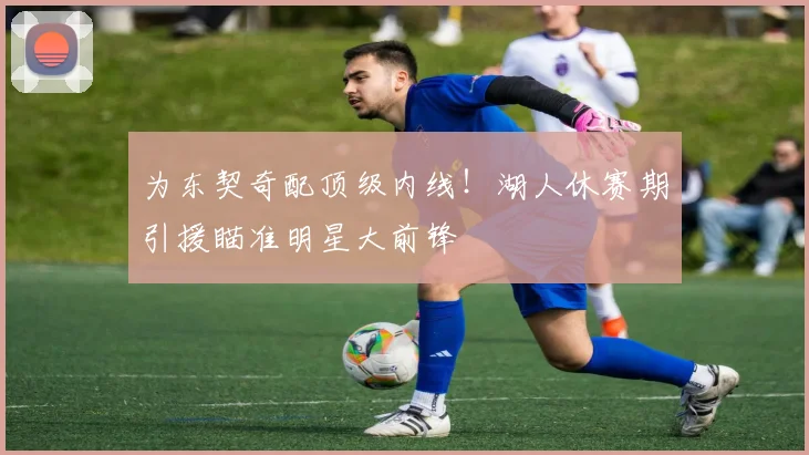 为东契奇配顶级内线！湖人休赛期引援瞄准明星大前锋