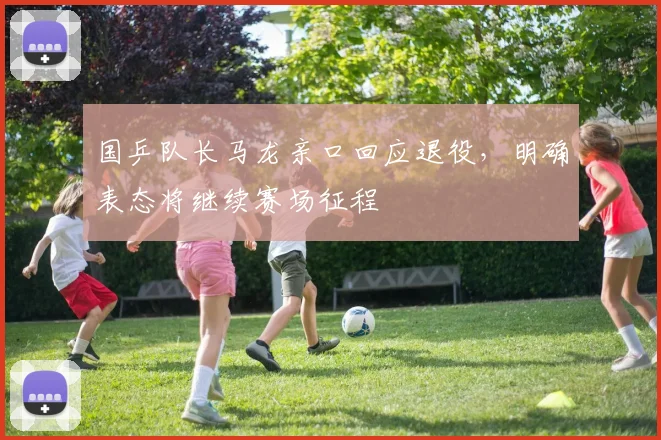 国乒队长马龙亲口回应退役，明确表态将继续赛场征程